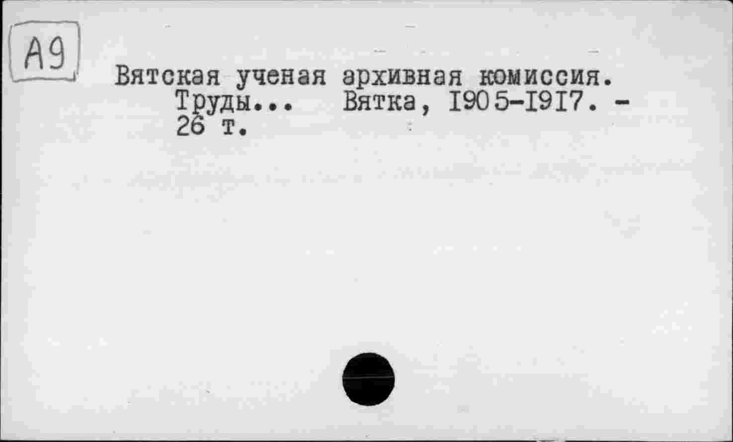 ﻿Вятская ученая архивная комиссия. Труды... Вятка, I905-I9I7. -26 т.